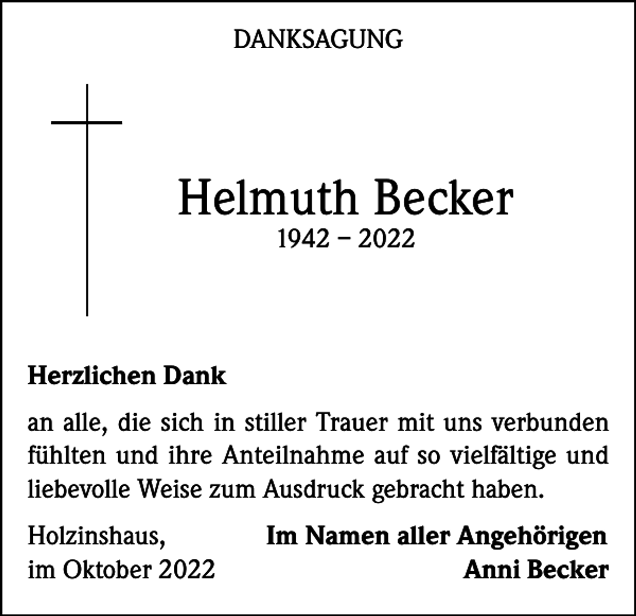 <p>DANKSAGUNG</p><p>Helmuth Becker<br />1942 – 2022</p><p>Herzlichen Dank<br />an alle, die sich in stiller Trauer mit uns verbunden<br />fühlten und ihre Anteilnahme auf so vielfältige und<br />liebevolle Weise zum Ausdruck gebracht haben.<br />Holzinshaus,<br />Im Namen aller Angehörigen<br />im Oktober 2022<br />Anni Becker</p>