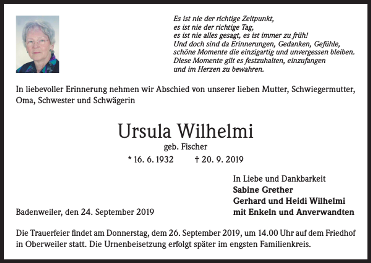 <p>Es ist nie der richtige Zeitpunkt,<br />es ist nie der richtige Tag,<br />es ist nie alles gesagt, es ist immer zu früh!<br />Und doch sind da Erinnerungen, Gedanken, Gefühle,<br />schöne Momente die einzigartig und unvergessen bleiben.<br />Diese Momente gilt es festzuhalten, einzufangen<br />und im Herzen zu bewahren.</p><p>In liebevoller Erinnerung nehmen wir Abschied von unserer lieben Mutter, Schwiegermutter,<br />Oma, Schwester und Schwägerin</p><p>Ursula Wilhelmi<br />geb. Fischer<br />* 16. 6. 1932<br />† 20. 9. 2019</p><p>Badenweiler, den 24. September 2019</p><p>In Liebe und Dankbarkeit<br />Sabine Grether<br />Gerhard und Heidi Wilhelmi<br />mit Enkeln und Anverwandten</p><p>Die Trauerfeier findet am Donnerstag, dem 26. September 2019, um 14.00 Uhr auf dem Friedhof<br />in Oberweiler statt. Die Urnenbeisetzung erfolgt später im engsten Familienkreis.</p>