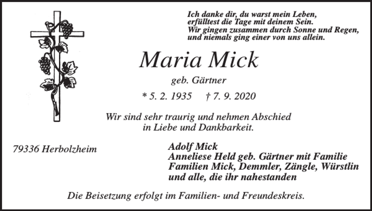 <p>Ich danke dir, du warst mein Leben,<br />erfülltest die Tage mit deinem Sein.<br />Wir gingen zusammen durch Sonne und Regen,<br />und niemals ging einer von uns allein.</p><p>Maria Mick<br />geb. Gärtner<br />* 5. 2. 1935</p><p>† 7. 9. 2020</p><p>Wir sind sehr traurig und nehmen Abschied<br />in Liebe und Dankbarkeit.<br />79336 Herbolzheim</p><p>Adolf Mick<br />Anneliese Held geb. Gärtner mit Familie<br />Familien Mick, Demmler, Zängle, Würstlin<br />und alle, die ihr nahestanden</p><p>Die Beisetzung erfolgt im Familien- und Freundeskreis.</p>