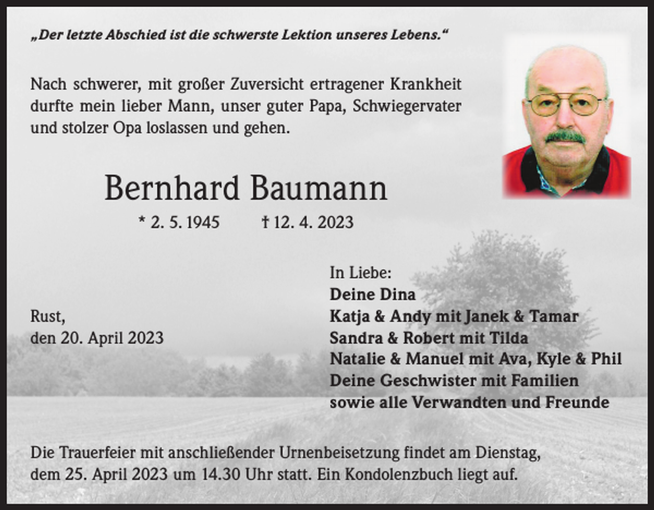 <p>„Der letzte Abschied ist die schwerste Lektion unseres Lebens.“</p><p>Nach schwerer, mit großer Zuversicht ertragener Krankheit<br />durfte mein lieber Mann, unser guter Papa, Schwiegervater<br />und stolzer Opa loslassen und gehen.</p><p>Bernhard Baumann<br />* 2. 5. 1945</p><p>† 12. 4. 2023</p><p>In Liebe:</p><p>Deine Dina<br />Rust,<br />Katja &amp; Andy mit Janek &amp; Tamar<br />den 20. April 2023 Sandra &amp; Robert mit Tilda<br />Natalie &amp; Manuel mit Ava, Kyle &amp; Phil<br />Deine Geschwister mit Familien<br />sowie alle Verwandten und Freunde<br />Die Trauerfeier mit anschließender Urnenbeisetzung findet am Dienstag,<br />dem 25. April 2023 um 14.30 Uhr statt. Ein Kondolenzbuch liegt auf.</p>