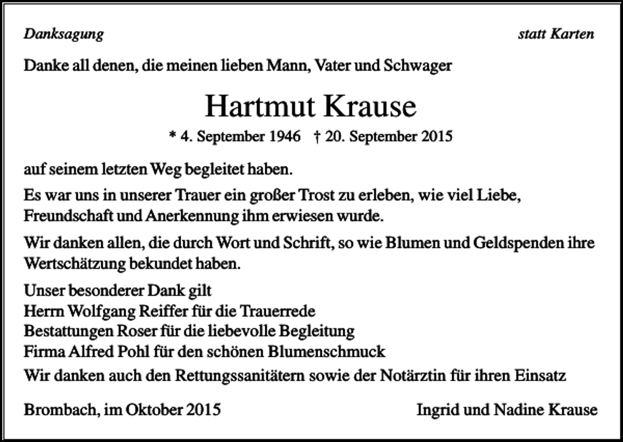 <p>Danksagung</p><p>statt Karten</p><p>Danke all denen, die meinen lieben Mann, Vater und Schwager</p><p>Hartmut Krause<br />* 4. September 1946 † 20. September 2015</p><p>auf seinem letzten Weg begleitet haben.<br />Es war uns in unserer Trauer ein großer Trost zu erleben, wie viel Liebe,<br />Freundschaft und Anerkennung ihm erwiesen wurde.<br />Wir danken allen, die durch Wort und Schrift, so wie Blumen und Geldspenden ihre<br />Wertschätzung bekundet haben.<br />Unser besonderer Dank gilt<br />Herrn Wolfgang Reiffer für die Trauerrede<br />Bestattungen Roser für die liebevolle Begleitung<br />Firma Alfred Pohl für den schönen Blumenschmuck<br />Wir danken auch den Rettungssanitätern sowie der Notärztin für ihren Einsatz<br />Brombach, im Oktober 2015</p><p>Ingrid und Nadine Krause</p>