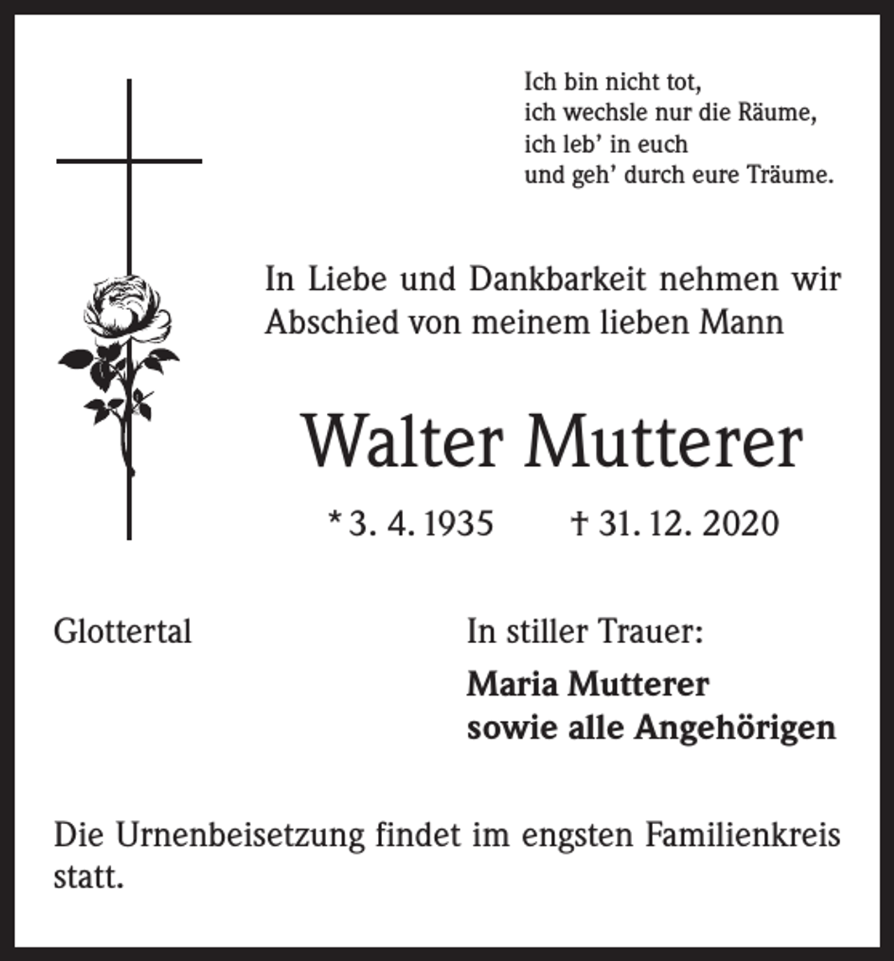 <p>Ich bin nicht tot,<br />ich wechsle nur die Räume,<br />ich leb’ in euch<br />und geh’ durch eure Träume.</p><p>In Liebe und Dankbarkeit nehmen wir<br />Abschied von meinem lieben Mann</p><p>Walter Mutterer<br />* 3. 4. 1935 † 31. 12. 2020<br />Glottertal</p><p>In stiller Trauer:<br />Maria Mutterer<br />sowie alle Angehörigen</p><p>Die Urnenbeisetzung findet im engsten Familienkreis<br />statt.</p>