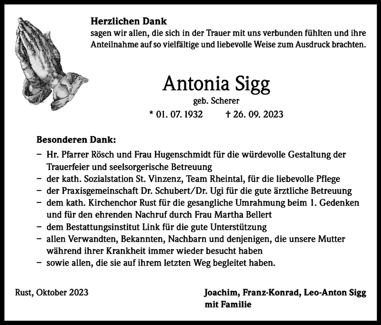 <p>Herzlichen Dank<br />sagen wir allen, die sich in der Trauer mit uns verbunden fühlten und ihre<br />Anteilnahme auf so vielfältige und liebevolle Weise zum Ausdruck brachten.</p><p>Antonia Sigg</p><p>geb. Scherer<br />* 01. 07. 1932<br />† 26. 09. 2023</p><p>Besonderen Dank:<br />– Hr. Pfarrer Rösch und Frau Hugenschmidt für die würdevolle Gestaltung der<br />Trauerfeier und seelsorgerische Betreuung<br />– der kath. Sozialstation St. Vinzenz, Team Rheintal, für die liebevolle Pflege<br />– der Praxisgemeinschaft Dr. Schubert/Dr. Ugi für die gute ärztliche Betreuung<br />– dem kath. Kirchenchor Rust für die gesangliche Umrahmung beim 1. Gedenken<br />und für den ehrenden Nachruf durch Frau Martha Bellert<br />– dem Bestattungsinstitut Link für die gute Unterstützung<br />– allen Verwandten, Bekannten, Nachbarn und denjenigen, die unsere Mutter<br />während ihrer Krankheit immer wieder besucht haben<br />– sowie allen, die sie auf ihrem letzten Weg begleitet haben.<br />Rust, Oktober 2023</p><p>J oachim, Franz-Konrad, Leo-Anton Sigg<br />mit Familie</p>