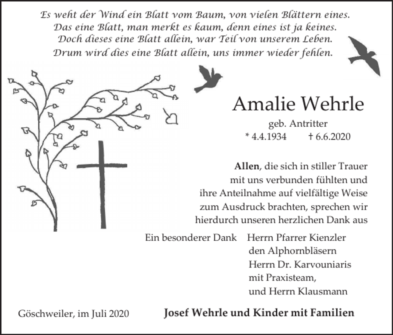 <p>Es weht der Wind ein Blatt vom Baum, von vielen Blättern eines.<br />Das eine Blatt, man merkt es kaum, denn eines ist ja keines.<br />Doch dieses eine Blatt allein, war Teil von unserem Leben.<br />Drum wird dies eine Blatt allein, uns immer wieder fehlen.</p><p>Amalie Wehrle<br />geb. Antritter<br />* 4.4.1934<br />† 6.6.2020<br />Allen, die sich in stiller Trauer<br />mit uns verbunden fühlten und<br />ihre Anteilnahme auf vielfältige Weise<br />zum Ausdruck brachten, sprechen wir<br />hierdurch unseren herzlichen Dank aus<br />Ein besonderer Dank</p><p>Göschweiler, im Juli 2020</p><p>Herrn Pfarrer Kienzler<br />den Alphornbläsern<br />Herrn Dr. Karvouniaris<br />mit Praxisteam,<br />und Herrn Klausmann</p><p>Josef Wehrle und Kinder mit Familien</p>