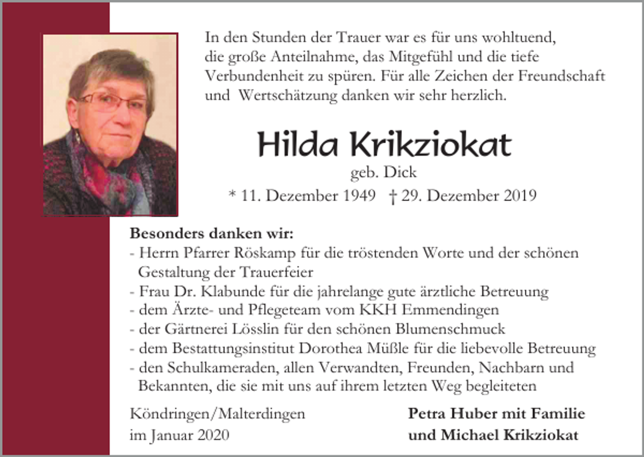 <p>In den Stunden der Trauer war es für uns wohltuend,<br />die große Anteilnahme, das Mitgefühl und die tiefe<br />Verbundenheit zu spüren. Für alle Zeichen der Freundschaft<br />und Wertschätzung danken wir sehr herzlich.</p><p>Hilda Krikziokat<br />geb. Dick<br />* 11. Dezember 1949 † 29. Dezember 2019<br />Besonders danken wir:<br />- Herrn Pfarrer Röskamp für die tröstenden Worte und der schönen<br />Gestaltung der Trauerfeier<br />- Frau Dr. Klabunde für die jahrelange gute ärztliche Betreuung<br />- dem Ärzte- und Pflegeteam vom KKH Emmendingen<br />- der Gärtnerei Lösslin für den schönen Blumenschmuck<br />- dem Bestattungsinstitut Dorothea Müßle für die liebevolle Betreuung<br />- den Schulkameraden, allen Verwandten, Freunden, Nachbarn und<br />Bekannten, die sie mit uns auf ihrem letzten Weg begleiteten<br />Köndringen/Malterdingen<br />im Januar 2020</p><p>Petra Huber mit Familie<br />und Michael Krikziokat</p>