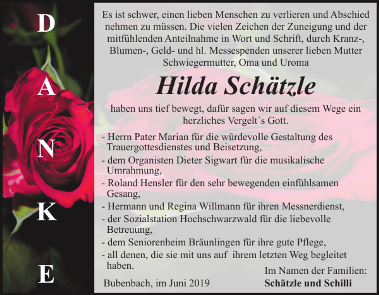 <p>D</p><p>Es ist schwer, einen lieben Menschen zu verlieren und Abschied<br />nehmen zu müssen. Die vielen Zeichen der Zuneigung und der<br />mitfühlenden Anteilnahme in Wort und Schrift, durch Kranz-,<br />Blumen-, Geld- und hl. Messespenden unserer lieben Mutter<br />Schwiegermutter, Oma und Uroma</p><p>A</p><p>Hilda Schätzle<br />haben uns tief bewegt, dafür sagen wir auf diesem Wege ein<br />herzliches Vergelt´s Gott.</p><p>N<br />K<br />E</p><p>- Herrn Pater Marian für die würdevolle Gestaltung des<br />Trauergottesdienstes und Beisetzung,<br />- dem Organisten Dieter Sigwart für die musikalische<br />Umrahmung,<br />- Roland Hensler für den sehr bewegenden einfühlsamen<br />Gesang,<br />- Hermann und Regina Willmann für ihren Messnerdienst,<br />- der Sozialstation Hochschwarzwald für die liebevolle<br />Betreuung,<br />- dem Seniorenheim Bräunlingen für ihre gute Pflege,<br />- all denen, die sie mit uns auf ihrem letzten Weg begleitet<br />haben.<br />Im Namen der Familien:<br />Bubenbach, im Juni 2019<br />Schätzle und Schilli</p>
