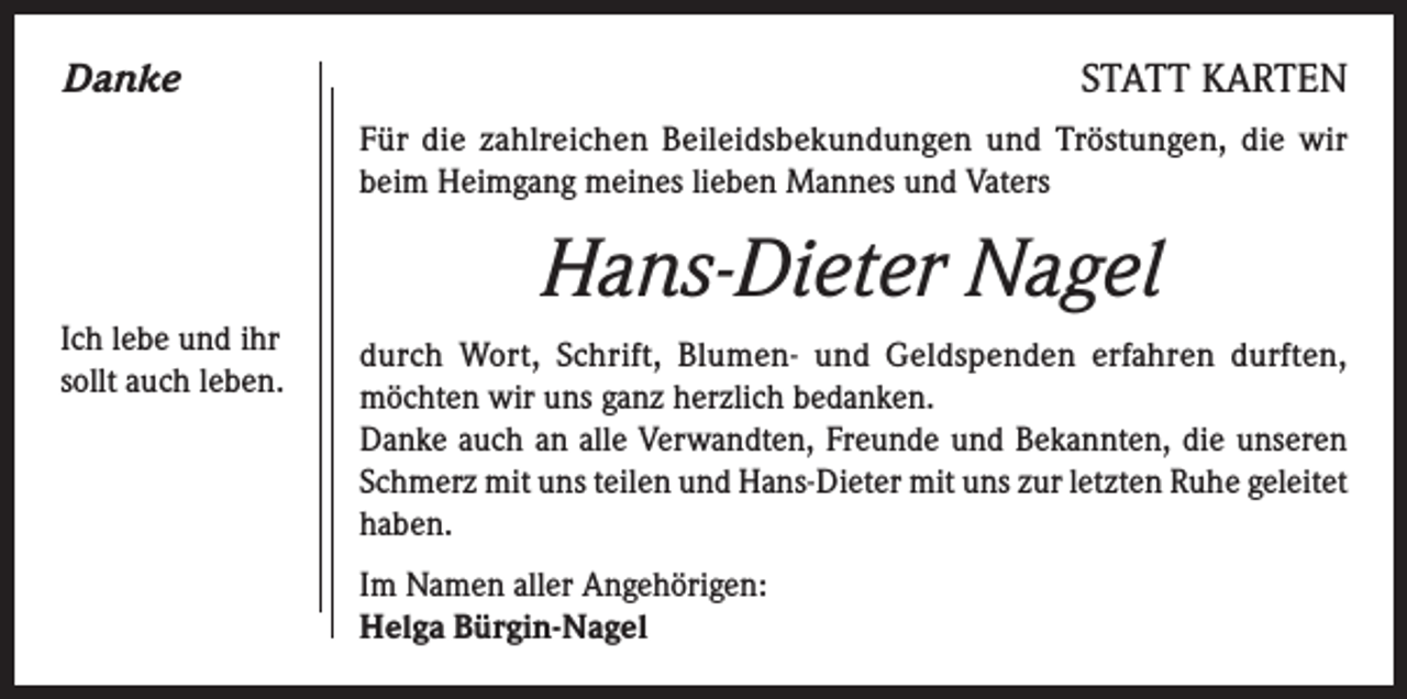 <p>Danke</p><p>STATT KARTEN<br />Für die zahlreichen Beileidsbekundungen und Tröstungen, die wir<br />beim Heimgang meines lieben Mannes und Vaters</p><p>Hans-Dieter Nagel<br />Ich lebe und ihr<br />sollt auch leben.</p><p>durch Wort, Schrift, Blumen- und Geldspenden erfahren durften,<br />möchten wir uns ganz herzlich bedanken.</p><p>Danke auch an alle Verwandten, Freunde und Bekannten, die unseren<br />Schmerz mit uns teilen und Hans-Dieter mit uns zur letzten Ruhe geleitet<br />haben.<br />Im Namen aller Angehörigen:<br />Helga Bürgin-Nagel</p>