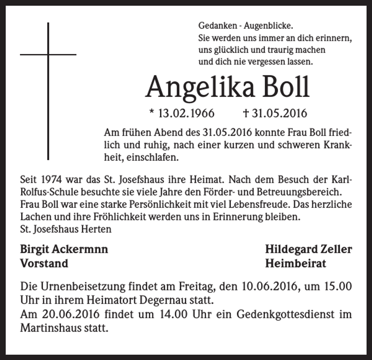 <p>Gedanken - Augenblicke.<br />Sie werden uns immer an dich erinnern,<br />uns glücklich und traurig machen<br />und dich nie vergessen lassen.</p><p>Angelika Boll<br />* 13.02.1966</p><p>† 31.05.2016</p><p>Am frühen Abend des 31.05.2016 konnte Frau Boll friedlich und ruhig, nach einer kurzen und schweren Krankheit, einschlafen.<br />Seit 1974 war das St. Josefshaus ihre Heimat. Nach dem Besuch der KarlRolfus-Schule besuchte sie viele Jahre den Förder- und Betreuungsbereich.<br />Frau Boll war eine starke Persönlichkeit mit viel Lebensfreude. Das herzliche<br />Lachen und ihre Fröhlichkeit werden uns in Erinnerung bleiben.<br />St. Josefshaus Herten</p><p>Birgit Ackermnn<br />Vorstand</p><p>Hildegard Zeller<br />Heimbeirat</p><p>Die Urnenbeisetzung findet am Freitag, den 10.06.2016, um 15.00<br />Uhr in ihrem Heimatort Degernau statt.<br />Am 20.06.2016 findet um 14.00 Uhr ein Gedenkgottesdienst im<br />Martinshaus statt.</p>