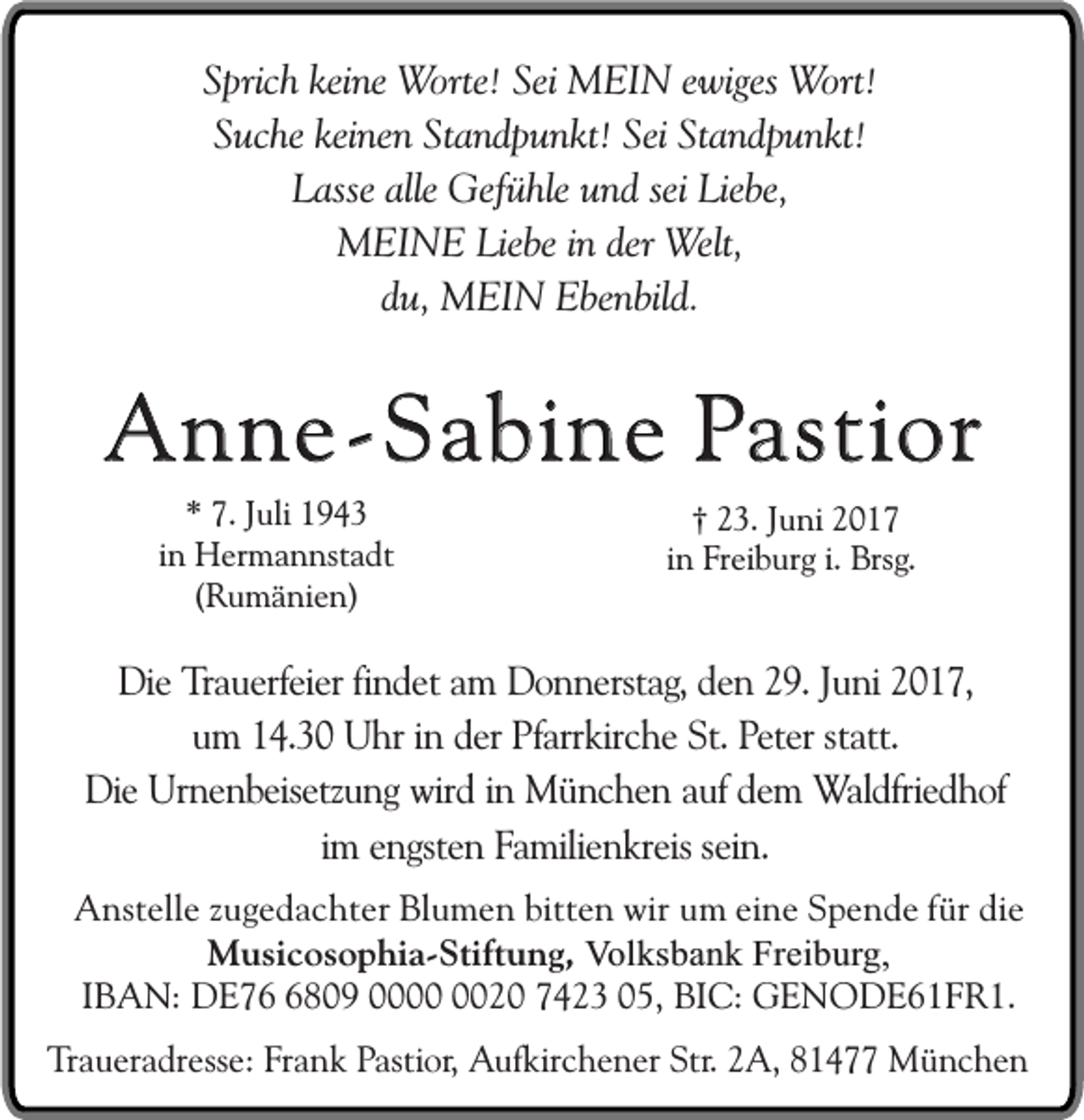 <p>Sprich keine Worte! Sei MEIN ewiges Wort!<br />Suche keinen Standpunkt! Sei Standpunkt!<br />Lasse alle Gefühle und sei Liebe,<br />MEINE Liebe in der Welt,<br />du, MEIN Ebenbild.</p><p>Anne-Sabine Pastior<br />* 7. Juli 1943<br />in Hermannstadt<br />(Rumänien)</p><p>† 23. Juni 2017<br />in Freiburg i. Brsg.</p><p>Die Trauerfeier findet am Donnerstag, den 29. Juni 2017,<br />um 14.30 Uhr in der Pfarrkirche St. Peter statt.<br />Die Urnenbeisetzung wird in München auf dem Waldfriedhof<br />im engsten Familienkreis sein.<br />Anstelle zugedachter Blumen bitten wir um eine Spende für die<br />Musicosophia-Stiftung, Volksbank Freiburg,<br />IBAN: DE7809 0020 7423 05, BIC: GENODE61FR1.<br />Traueradresse: Frank Pastior, Aufkirchener Str. 2A, 81477 München</p>