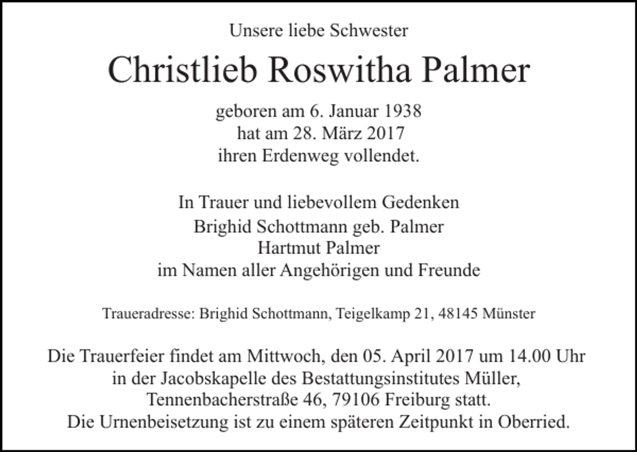 <p>Unsere liebe Schwester</p><p>Christlieb Roswitha Palmer<br />geboren am 6. Januar 1938<br />hat am 28. März 2017<br />ihren Erdenweg vollendet.<br />In Trauer und liebevollem Gedenken<br />Brighid Schottmann geb. Palmer<br />Hartmut Palmer<br />im Namen aller Angehörigen und Freunde<br />Traueradresse: Brighid Schottmann, Teigelkamp 21, 48145 Münster</p><p>Die Trauerfeier findet am Mittwoch, den 05. April 2017 um 14.00 Uhr<br />in der Jacobskapelle des Bestattungsinstitutes Müller,<br />Tennenbacherstraße 46, 79106 Freiburg statt.<br />Die Urnenbeisetzung ist zu einem späteren Zeitpunkt in Oberried.</p>
