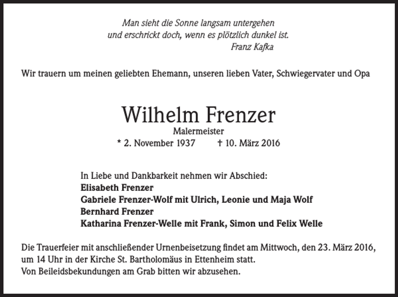 <p>Man sieht die Sonne langsam untergehen<br />und erschrickt doch, wenn es plötzlich dunkel ist.<br />Franz Kafka</p><p>Wir trauern um meinen geliebten Ehemann, unseren lieben Vater, Schwiegervater und Opa</p><p>Wilhelm<br />Frenzer<br />Malermeister<br />* 2. November 1937</p><p>† 10. März 2016</p><p>In Liebe und Dankbarkeit nehmen wir Abschied:<br />Elisabeth Frenzer<br />Gabriele Frenzer-Wolf mit Ulrich, Leonie und Maja Wolf<br />Bernhard Frenzer<br />Katharina Frenzer-Welle mit Frank, Simon und Felix Welle<br />Die Trauerfeier mit anschließender Urnenbeisetzung findet am Mittwoch, den 23. März 2016,<br />um 14 Uhr in der Kirche St. Bartholomäus in Ettenheim statt.<br />Von Beileidsbekundungen am Grab bitten wir abzusehen.</p>