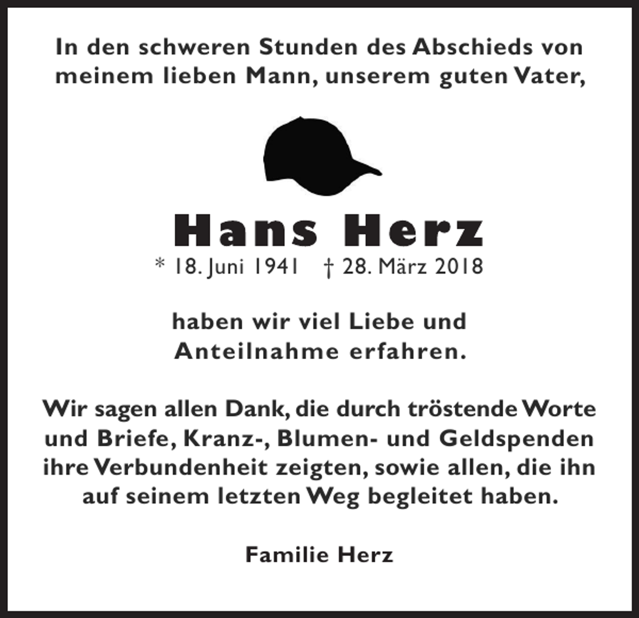 <p>In den schweren Stunden des Abschieds von<br />meinem lieben Mann, unserem guten Vater,</p><p>* 18. Juni 1941 † 28. März 2018</p><p>haben wir viel Liebe und<br />Anteilnahme erfahren.<br />Wir sagen allen Dank, die durch tröstende Worte<br />und Briefe, Kranz-, Blumen- und Geldspenden<br />ihre Verbundenheit zeigten, sowie allen, die ihn<br />auf seinem letzten Weg begleitet haben.<br />Familie Herz</p>