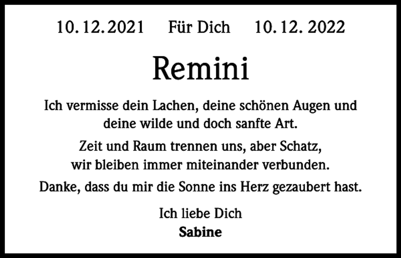 <p>10. 12. 2021</p><p>Für Dich</p><p>10. 12. 2022</p><p>Remini<br />Ich vermisse dein Lachen, deine schönen Augen und<br />deine wilde und doch sanfte Art.<br />Zeit und Raum trennen uns, aber Schatz,<br />wir bleiben immer miteinander verbunden.<br />Danke, dass du mir die Sonne ins Herz gezaubert hast.<br />Ich liebe Dich<br />Sabine</p>