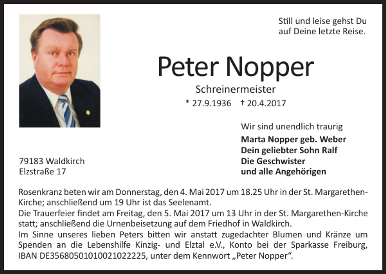 <p>Still und leise gehst Du<br />auf Deine letzte Reise.</p><p>Peter Nopper<br />Schreinermeister</p><p>* 27.9.1936 † 20.4.2019183 Waldkirch<br />Elzstraße 17</p><p>Wir sind unendlich traurig<br />Marta Nopper geb. Weber<br />Dein geliebter Sohn Ralf<br />Die Geschwister<br />und alle Angehörigen</p><p>Rosenkranz beten wir am Donnerstag, den 4. Mai 2017 um 18.25 Uhr in der St. MargarethenKirche; anschließend um 19 Uhr ist das Seelenamt.<br />Die Trauerfeier findet am Freitag, den 5. Mai 2017 um 13 Uhr in der St. Margarethen-Kirche<br />statt; anschließend die Urnenbeisetzung auf dem Friedhof in Waldkirch.<br />Im Sinne unseres lieben Peters bitten wir anstatt zugedachter Blumen und Kränze um<br />Spenden an die Lebenshilfe Kinzig- und Elztal e.V., Konto bei der Sparkasse Freiburg,<br />IBAN DE35680501010021022225, unter dem Kennwort „Peter Nopper“.</p>
