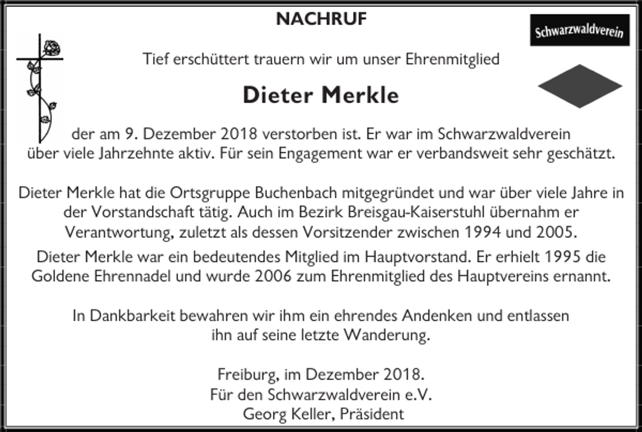 <p>NACHRUF<br />Tief erschüttert trauern wir um unser Ehrenmitglied</p><p>Dieter Merkle<br />der am 9. Dezember 2018 verstorben ist. Er war im Schwarzwaldverein<br />über viele Jahrzehnte aktiv. Für sein Engagement war er verbandsweit sehr geschätzt.<br />Dieter Merkle hat die Ortsgruppe Buchenbach mitgegründet und war über viele Jahre in<br />der Vorstandschaft tätig. Auch im Bezirk Breisgau-Kaiserstuhl übernahm er<br />Verantwortung, zuletzt als dessen Vorsitzender zwischen 1994 und 2005.<br />Dieter Merkle war ein bedeutendes Mitglied im Hauptvorstand. Er erhielt 1995 die<br />Goldene Ehrennadel und wurde 2006 zum Ehrenmitglied des Hauptvereins ernannt.<br />In Dankbarkeit bewahren wir ihm ein ehrendes Andenken und entlassen<br />ihn auf seine letzte Wanderung.<br />Freiburg, im Dezember 2018.<br />Für den Schwarzwaldverein e.V.<br />Georg Keller, Präsident</p>