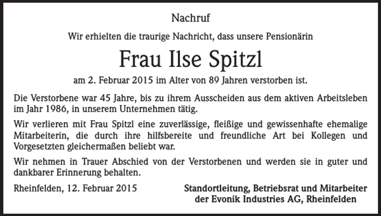 <p>Nachruf<br />Wir erhielten die traurige Nachricht, dass unsere Pensionärin</p><p>Frau Ilse Spitzl<br />am 2. Februar 2015 im Alter von 89 Jahren verstorben ist.<br />Die Verstorbene war 45 Jahre, bis zu ihrem Ausscheiden aus dem aktiven Arbeitsleben<br />im Jahr 1986, in unserem Unternehmen tätig.<br />Wir verlieren mit Frau Spitzl eine zuverlässige, fleißige und gewissenhafte ehemalige<br />Mitarbeiterin, die durch ihre hilfsbereite und freundliche Art bei Kollegen und<br />Vorgesetzten gleichermaßen beliebt war.<br />Wir nehmen in Trauer Abschied von der Verstorbenen und werden sie in guter und<br />dankbarer Erinnerung behalten.<br />Rheinfelden, 12. Februar 2015</p><p>Standortleitung, Betriebsrat und Mitarbeiter<br />der Evonik Industries AG, Rheinfelden</p>