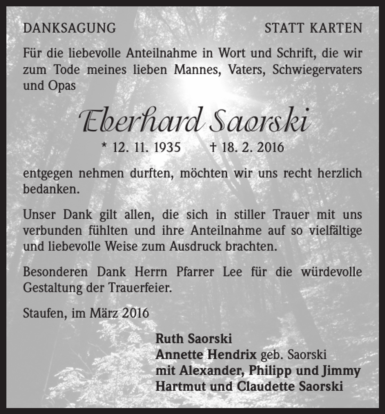 <p>DANKSAGUNG</p><p>STATT KARTEN</p><p>Für die liebevolle Anteilnahme in Wort und Schrift, die wir<br />zum Tode meines lieben Mannes, Vaters, Schwiegervaters<br />und Opas</p><p>Eberhard Saorski<br />* 12. 11. 1935 † 18. 2. 2016</p><p>entgegen nehmen durften, möchten wir uns recht herzlich<br />bedanken.<br />Unser Dank gilt allen, die sich in stiller ­Trauer mit uns<br />­verbunden fühlten und ihre Anteilnahme auf so vielfältige<br />und liebevolle Weise zum Ausdruck brachten.<br />Besonderen Dank Herrn Pfarrer Lee für die würdevolle<br />Gestaltung der Trauerfeier.<br />Staufen, im März 2016<br />Ruth Saorski<br />Annette Hendrix geb. Saorski<br />mit Alexander, Philipp und Jimmy<br />Hartmut und Claudette Saorski</p>