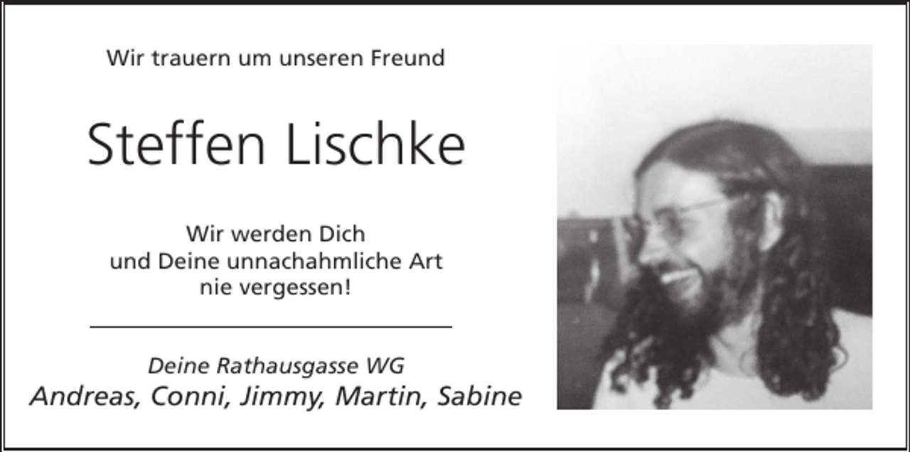 <p>Wir trauern um unseren Freund</p><p>Steffen Lischke<br />Wir werden Dich<br />und Deine unnachahmliche Art<br />nie vergessen!<br />Deine Rathausgasse WG</p><p>Andreas, Conni, Jimmy, Martin, Sabine</p>