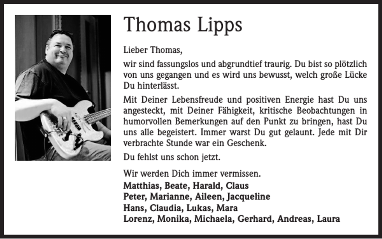 <p>Thomas Lipps<br />Lieber Thomas,<br />wir sind fassungslos und abgrundtief traurig. Du bist so plötzlich<br />von uns gegangen und es wird uns bewusst, welch große Lücke<br />Du hinterlässt.<br />Mit Deiner Lebensfreude und positiven Energie hast Du uns<br />angesteckt, mit Deiner Fähigkeit, kritische Beobachtungen in<br />humorvollen Bemerkungen auf den Punkt zu bringen, hast Du<br />uns alle begeistert. Immer warst Du gut gelaunt. Jede mit Dir<br />verbrachte Stunde war ein Geschenk.<br />Du fehlst uns schon jetzt.<br />Wir werden Dich immer vermissen.<br />Matthias, Beate, Harald, Claus<br />Peter, Marianne, Aileen, Jacqueline<br />Hans, Claudia, Lukas, Mara<br />Lorenz, Monika, Michaela, Gerhard, Andreas, Laura</p>