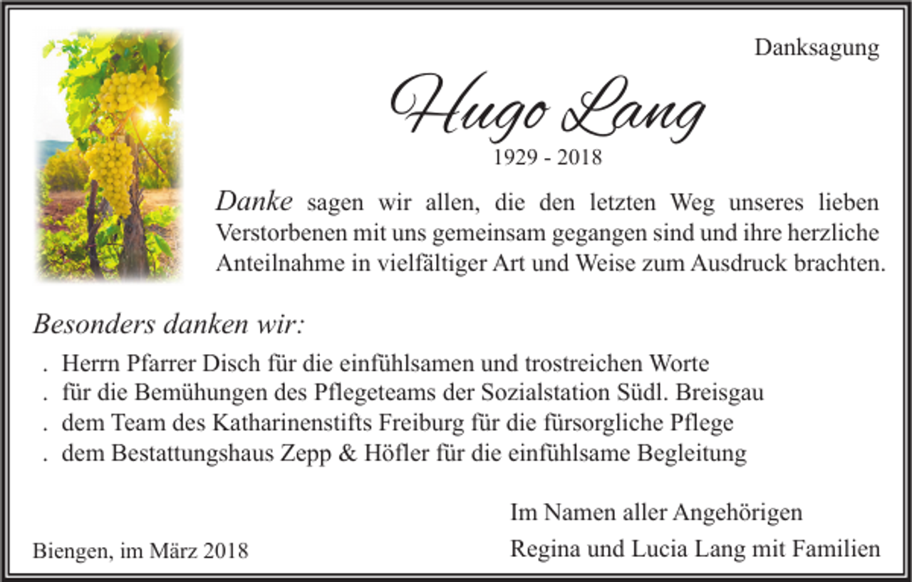<p>HHugo<br />ugo LLang<br />a ng</p><p>DDanksagung<br />a n ks a g u n g</p><p>1192 2 9 -- 22</p><p>DDanke<br />a n k e ssagen<br />a g e n wir<br />wir all<br />allen,<br />e n, di<br />die<br />e dden<br />e n lletzten<br />et zt e n Weg<br />We g uunseres<br />ns er es lilieben<br />e be n</p><p>Verst<br />or b e n e n mit<br />mit uuns<br />ns ggemeinsam<br />e m ei ns a m ggegangen<br />e g a n g e n sisind<br />n d uund<br />n d i ihre<br />hr e hherzliche<br />er zli c h e<br />Verstorbenen<br />AAnteilnahme<br />nt eil n a h m e i in<br />n vivielfältiger<br />elf älti g er Art<br />n d Weise<br />Weis e zzum<br />u m AAusdruck<br />us dr u c k brbrachten.<br />a c ht e n.<br />Artuund</p><p>BBesonders<br />es o n d ers ddanken<br />a n k e n wir:<br />wir:<br />.<br />.<br />.<br />.</p><p>Herrn<br />H err n Pfarrer<br />Pf arr er Disch<br />Dis c h für<br />f ür die<br />di e einfühlsamen<br />ei nf ü hls a m e n und<br />u n d tr<br />trostreichen<br />ostr ei c h e n Worte<br />W ort e<br />f ür die<br />di e Bemühungen<br />B e m ü h u n g e n des<br />d es Pflegeteams<br />Pfl e g et e a ms der<br />d er Sozialstation<br />S o zi alst ati o n Südl.<br />S ü dl. Breisgau<br />Br eis g a u<br />für<br />dem<br />d e m Team<br />Te a m des<br />d es Katharinenstifts<br />K at h ari n e nstifts Freiburg<br />Fr ei b ur g für<br />f ür die<br />di e fürsorgliche<br />f ürs or gli c h e Pflege<br />Pfl e g e<br />dem<br />d e m Bestattungshaus<br />B est att u n gs h a us Zepp<br />Z e p p &amp;&amp; Höfler<br />H öfl er für<br />f ür die<br />di e einfühlsame<br />ei nf ü hls a m e Begleitung<br />B e gl eit u n g</p><p>Biengen,<br />Bi<br />e n g e n, i im<br />m März<br />M är z 22</p><p>I m Namen<br />Im<br />N a m e n aller<br />all er Angehörigen<br />A n g e h öri g e n<br />RRegina<br />e gi n a uund<br />n d LLucia<br />u ci a LLang<br />a n g mit<br />mit FFamilien<br />a mili e n</p>