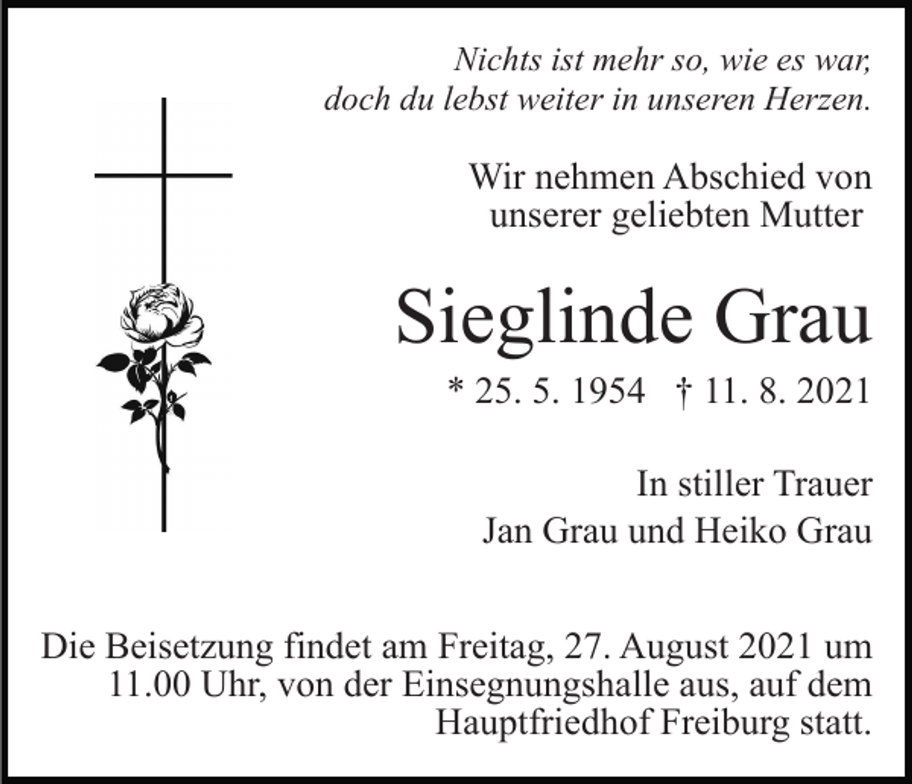 <p>Nichts ist mehr so, wie es war,<br />doch du lebst weiter in unseren Herzen.</p><p>Wir nehmen Abschied von<br />unserer geliebten Mutter</p><p>Sieglinde Grau<br />* 25. 5. 1954 † 11. 8. 2021<br />In stiller Trauer<br />Jan Grau und Heiko Grau<br />Die Beisetzung findet am Freitag, 27. August 2021 um<br />11.00 Uhr, von der Einsegnungshalle aus, auf dem<br />Hauptfriedhof Freiburg statt.</p>