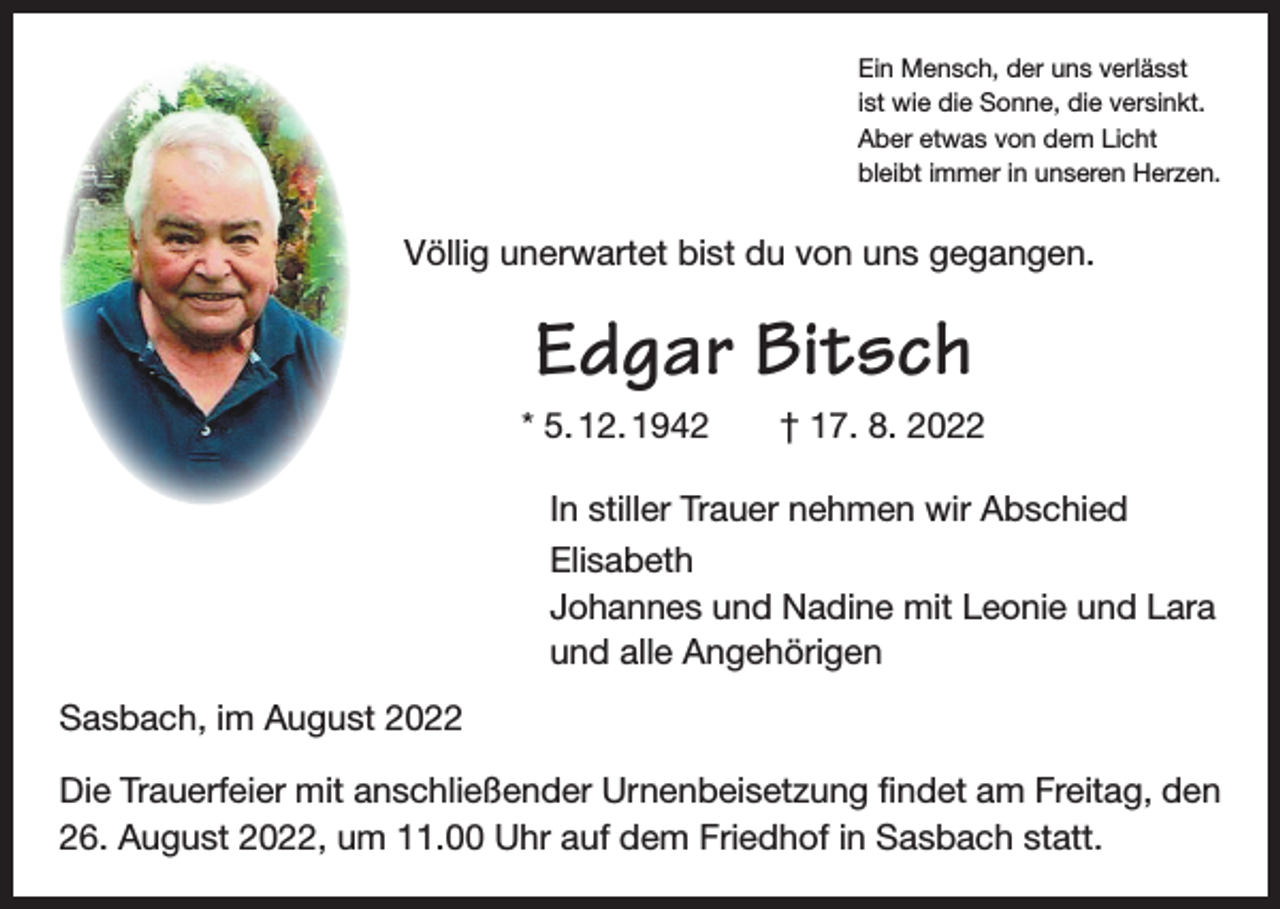 <p>Ein Mensch, der uns verlässt<br />ist wie die Sonne, die versinkt.<br />Aber etwas von dem Licht<br />bleibt immer in unseren Herzen.</p><p>Völlig unerwartet bist du von uns gegangen.</p><p>Edgar Bitsch<br />* 5. 12. 1942 † 17. 8. 2022<br />In stiller Trauer nehmen wir Abschied<br />Elisabeth<br />Johannes und Nadine mit Leonie und Lara<br />und alle Angehörigen<br />Sasbach, im August 2022<br />Die Trauerfeier mit anschließender Urnenbeisetzung findet am Freitag, den<br />26. August 2022, um 11.00 Uhr auf dem Friedhof in Sasbach statt.</p>