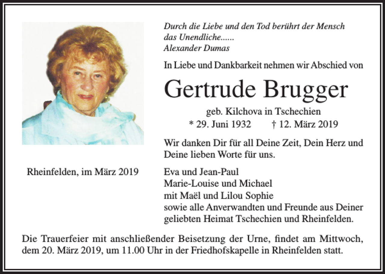 <p>Durch die Liebe und den Tod berührt der Mensch<br />das Unendliche......<br />Alexander Dumas</p><p>In Liebe und Dankbarkeit nehmen wir Abschied von</p><p>Gertrude Brugger<br />geb. Kilchova in Tschechien<br />* 29. Juni 1932 † 12. März 2019<br />Wir danken Dir für all Deine Zeit, Dein Herz und<br />Deine lieben Worte für uns.<br />Rheinfelden, im März 2019</p><p>Eva und Jean-Paul<br />Marie-Louise und Michael<br />mit Maël und Lilou Sophie<br />sowie alle Anverwandten und Freunde aus Deiner<br />geliebten Heimat Tschechien und Rheinfelden.</p><p>Die Trauerfeier mit anschließender Beisetzung der Urne, findet am Mittwoch,<br />dem 20. März 2019, um 11.00 Uhr in der Friedhofskapelle in Rheinfelden statt.</p>