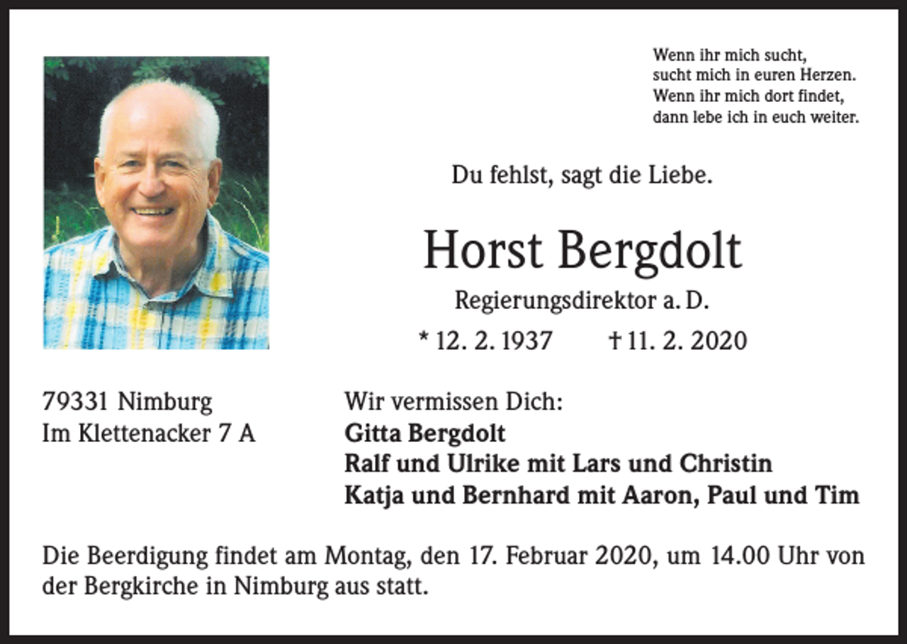 <p>Wenn ihr mich sucht,<br />sucht mich in euren Herzen.<br />Wenn ihr mich dort findet,<br />dann lebe ich in euch weiter.</p><p>Du fehlst, sagt die Liebe.</p><p>Horst Bergdolt<br />Regierungsdirektor a. D.<br />* 12. 2. 1937 † 11. 2. 2020<br />79331 Nimburg<br />Im Klettenacker 7 A</p><p>Wir vermissen Dich:<br />Gitta Bergdolt<br />Ralf und Ulrike mit Lars und Christin<br />Katja und Bernhard mit Aaron, Paul und Tim</p><p>Die Beerdigung findet am Montag, den 17. Februar 2020, um 14.00 Uhr von<br />der Bergkirche in Nimburg aus statt.</p>