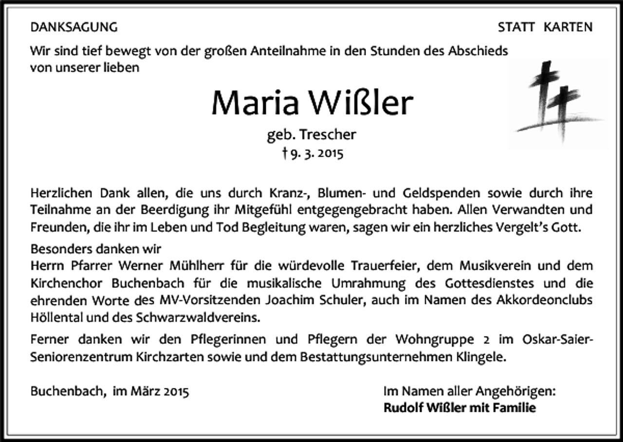 <p>DANKSAGUNG</p><p>STATT KARTEN</p><p>Wir sind tief bewegt von der großen Anteilnahme in den Stunden des Abschieds<br />von unserer lieben</p><p>Maria Wißler<br />geb. Trescher<br />† 9. 3. 2015</p><p>Herzlichen Dank allen, die uns durch Kranz-, Blumen- und Geldspenden sowie durch ihre<br />Teilnahme an der Beerdigung ihr Mitgefühl entgegengebracht haben. Allen Verwandten und<br />Freunden, die ihr im Leben und Tod Begleitung waren, sagen wir ein herzliches Vergelt’s Gott.<br />Besonders danken wir<br />Herrn Pfarrer Werner Mühlherr für die würdevolle Trauerfeier, dem Musikverein und dem<br />Kirchenchor Buchenbach für die musikalische Umrahmung des Gottesdienstes und die<br />ehrenden Worte des MV-Vorsitzenden Joachim Schuler, auch im Namen des Akkordeonclubs<br />Höllental und des Schwarzwaldvereins.<br />Ferner danken wir den Pflegerinnen und Pflegern der Wohngruppe 2 im Oskar-SaierSeniorenzentrum Kirchzarten sowie und dem Bestattungsunternehmen Klingele.<br />Buchenbach, im März 2015</p><p>Im Namen aller Angehörigen:<br />Rudolf Wißler mit Familie</p>