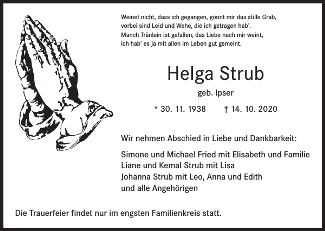 <p>Weinet nicht, dass ich gegangen, gönnt mir das stille Grab,<br />vorbei sind Leid und Wehe, die ich getragen hab’.<br />Manch Tränlein ist gefallen, das Liebe nach mir weint,<br />ich hab’ es ja mit allen im Leben gut gemeint.</p><p>Helga Strub<br />geb. Ipser<br />* 30. 11. 1938 † 14. 10. 2020<br />Wir nehmen Abschied in Liebe und Dankbarkeit:<br />Simone und Michael Fried mit Elisabeth und Familie<br />Liane und Kemal Strub mit Lisa<br />Johanna Strub mit Leo, Anna und Edith<br />und alle Angehörigen<br />Die Trauerfeier findet nur im engsten Familienkreis statt.</p>