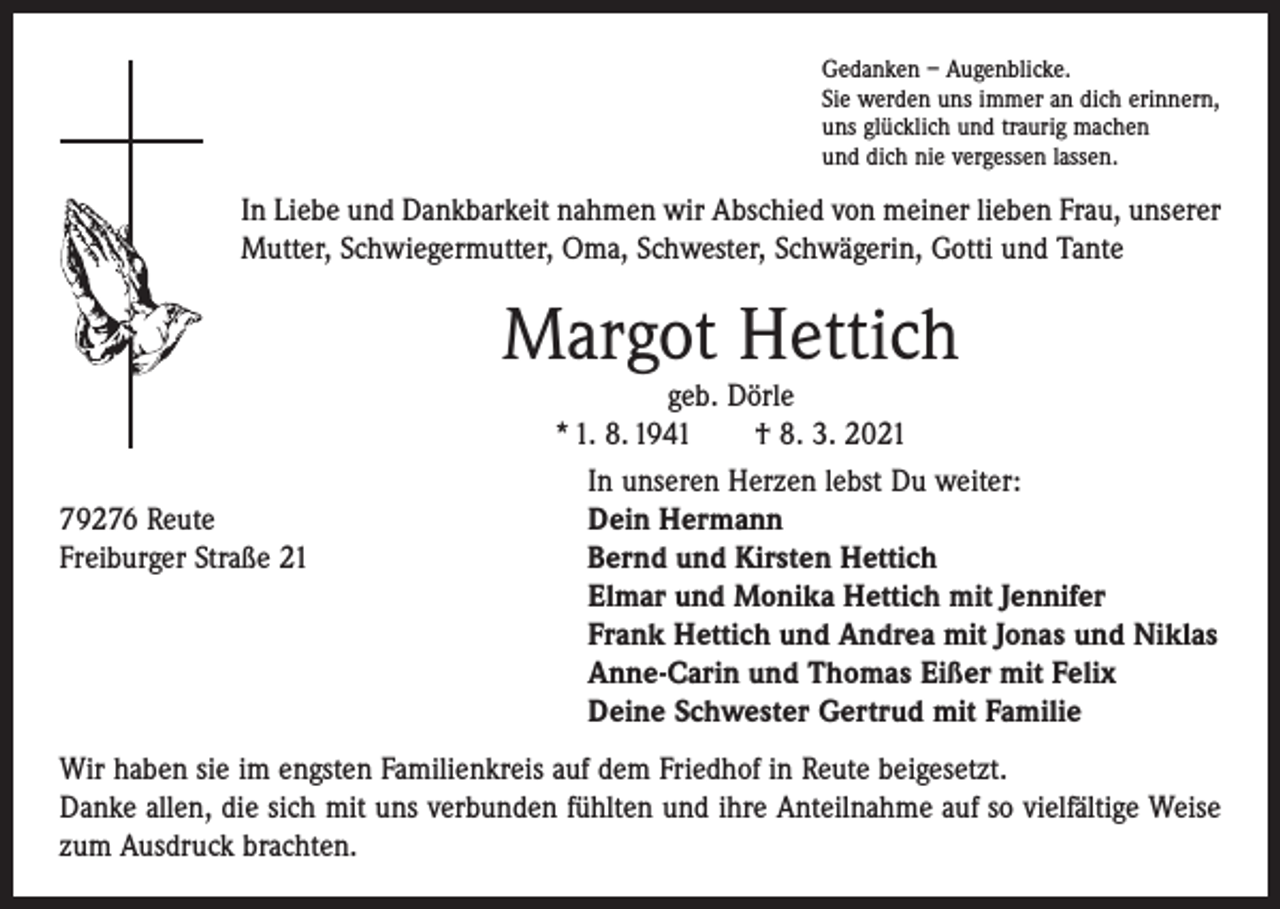 <p>Gedanken – Augenblicke.<br />Sie werden uns immer an dich erinnern,<br />uns glücklich und traurig machen<br />und dich nie vergessen lassen.</p><p>In Liebe und Dankbarkeit nahmen wir Abschied von meiner lieben Frau, unserer<br />Mutter, Schwiegermutter, Oma, Schwester, Schwägerin, Gotti und Tante</p><p>Margot Hettich</p><p>geb. Dörle<br />* 1. 8. 1941 † 8. 3. 2021</p><p>In unseren Herzen lebst Du weiter:<br />79276 Reute<br />Dein Hermann<br />Freiburger Straße 21 Bernd und Kirsten Hettich<br />Elmar und Monika Hettich mit Jennifer<br />Frank Hettich und Andrea mit Jonas und Niklas<br />Anne-Carin und Thomas Eißer mit Felix<br />Deine Schwester Gertrud mit Familie<br />Wir haben sie im engsten Familienkreis auf dem Friedhof in Reute beigesetzt.<br />Danke allen, die sich mit uns verbunden fühlten und ihre Anteilnahme auf so vielfältige Weise<br />zum Ausdruck brachten.</p>