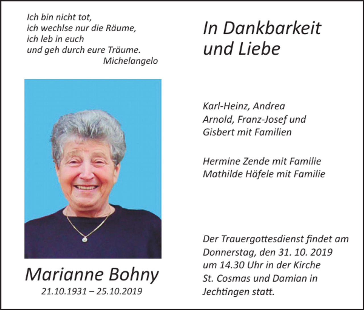 <p>Ich bin nicht tot,<br />ich wechlse nur die Räume,<br />ich leb in euch<br />und geh durch eure Träume.<br />Michelangelo</p><p>In Dankbarkeit<br />und Liebe<br />Karl-Heinz, Andrea<br />Arnold, Franz-Josef und<br />Gisbert mit Familien<br />Hermine Zende mit Familie<br />Mathilde Häfele mit Familie</p><p>Marianne Bohny<br />21.10.1931 – 25.10.2019</p><p>Der Trauergottesdienst findet am<br />Donnerstag, den 31. 10. 2019<br />um 14.30 Uhr in der Kirche<br />St. Cosmas und Damian in<br />Jechtingen statt.</p>