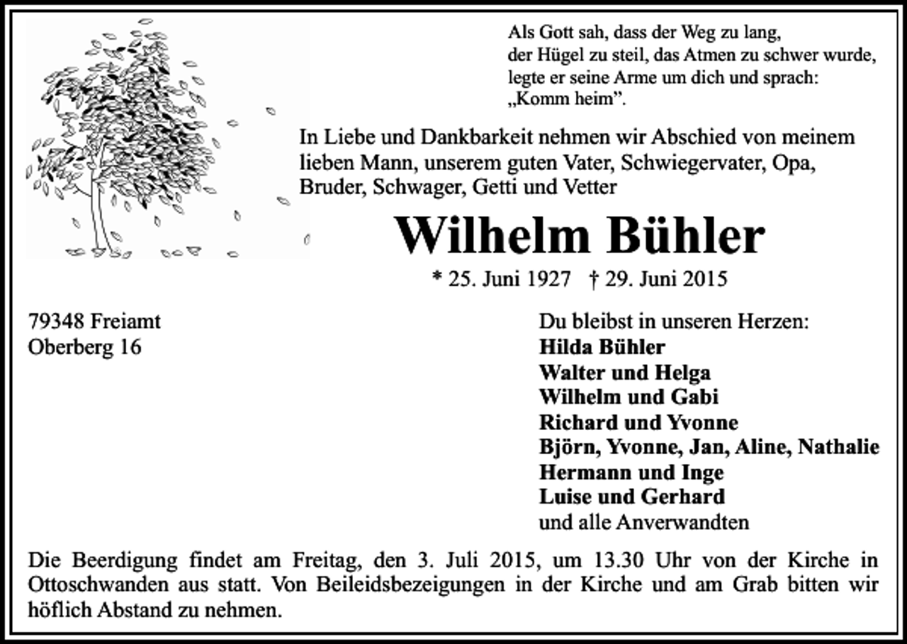 <p>Als Gott sah, dass der Weg zu lang,<br />der Hügel zu steil, das Atmen zu schwer wurde,<br />legte er seine Arme um dich und sprach:<br />„Komm heim”.</p><p>In Liebe und Dankbarkeit nehmen wir Abschied von meinem<br />lieben Mann, unserem guten Vater, Schwiegervater, Opa,<br />Bruder, Schwager, Getti und Vetter</p><p>Wilhelm Bühler<br />* 25. Juni 1927 † 29. Juni 2015</p><p>79348 Freiamt<br />Oberberg 16</p><p>Du bleibst in unseren Herzen:<br />Hilda Bühler<br />Walter und Helga<br />Wilhelm und Gabi<br />Richard und Yvonne<br />Björn, Yvonne, Jan, Aline, Nathalie<br />Hermann und Inge<br />Luise und Gerhard<br />und alle Anverwandten</p><p>Die Beerdigung findet am Freitag, den 3. Juli 2015, um 13.30 Uhr von der Kirche in<br />Ottoschwanden aus statt. Von Beileidsbezeigungen in der Kirche und am Grab bitten wir<br />höflich Abstand zu nehmen.</p>