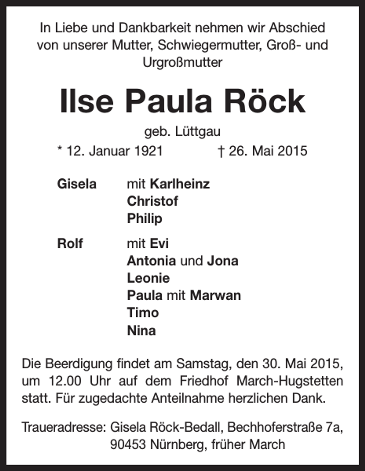 <p>In Liebe und Dankbarkeit nehmen wir Abschied<br />von unserer Mutter, Schwiegermutter, Groß- und<br />Urgroßmutter</p><p>Ilse Paula Röck<br />geb. Lüttgau<br />* 12. Januar 1921 † 26. Mai 2015<br />Gisela mit Karlheinz<br />Christof<br />Philip<br />Rolf mit Evi<br />Antonia und Jona<br />Leonie<br />Paula mit Marwan<br />Timo<br />Nina<br />Die Beerdigung findet am Samstag, den 30. Mai 2015,<br />um 12.00 Uhr auf dem Friedhof March-Hugstetten<br />statt. Für zugedachte Anteilnahme herzlichen Dank.<br />Traueradresse: Gisela Röck-Bedall, Bechhoferstraße 7a,<br />90453 Nürnberg, früher March</p>
