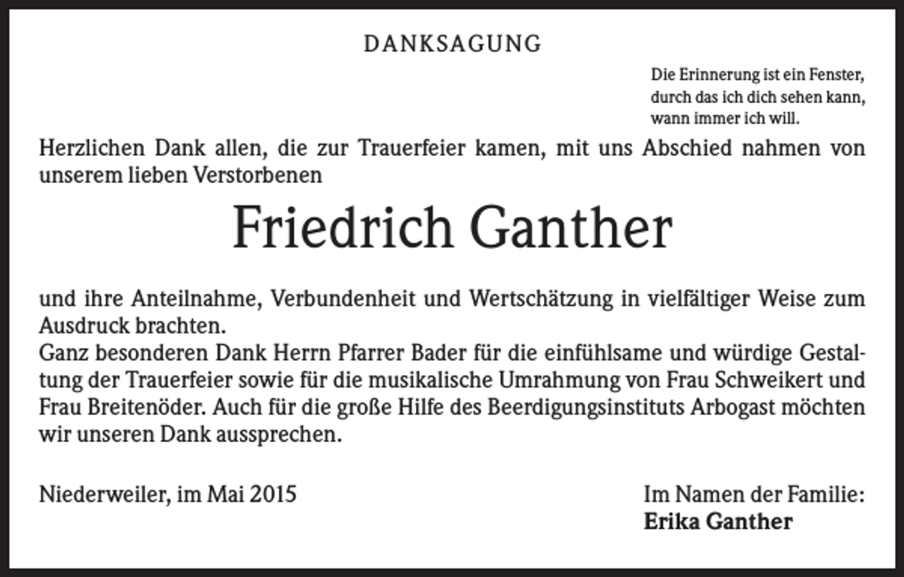<p>DANKSAGUNG<br />Die Erinnerung ist ein Fenster,<br />durch das ich dich sehen kann,<br />wann immer ich will.</p><p>Herzlichen Dank allen, die zur Trauerfeier kamen, mit uns Abschied nahmen von<br />unserem lieben Verstorbenen</p><p>Friedrich Ganther<br />und ihre Anteilnahme, Verbundenheit und Wertschätzung in vielfältiger Weise zum<br />Ausdruck brachten.<br />Ganz besonderen Dank Herrn Pfarrer Bader für die einfühlsame und würdige Gestaltung der Trauerfeier sowie für die musikalische Umrahmung von Frau Schweikert und<br />Frau Breitenöder. Auch für die große Hilfe des Beerdigungsinstituts Arbogast möchten<br />wir unseren Dank aussprechen.<br />Niederweiler, im Mai 2015</p><p>Im Namen der Familie:<br />Erika Ganther</p>