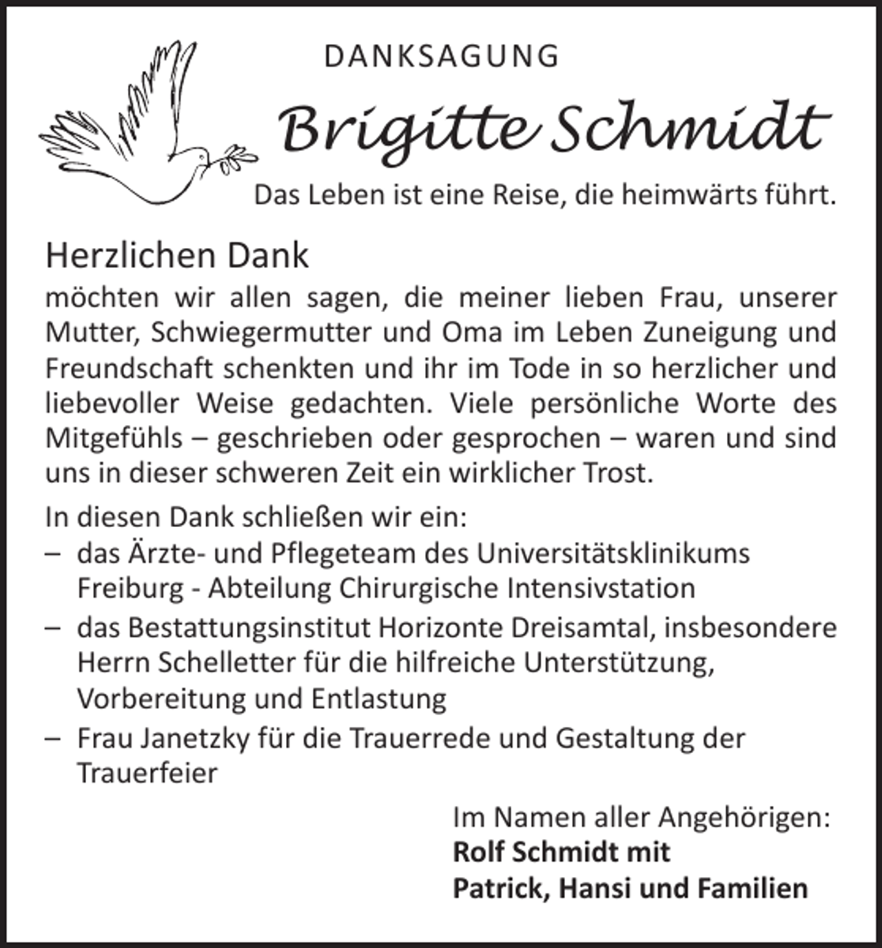 <p>DANKSAGUNG</p><p>Brigitte Schmidt<br />Das Leben ist eine Reise, die heimwärts führt.</p><p>Herzlichen Dank</p><p>möchten wir allen sagen, die meiner lieben Frau, unserer<br />­Mutter, Schwiegermutter und Oma im Leben Zuneigung und<br />Freundschaft schenkten und ihr im Tode in so herzlicher und<br />liebevoller Weise gedachten. Viele persönliche Worte des<br />­Mitgefühls – geschrieben oder gesprochen – waren und sind<br />uns in dieser schweren Zeit ein wirklicher Trost.<br />In diesen Dank schließen wir ein:<br />– das Ärzte- und Pflegeteam des Universitätsklinikums<br />Freiburg - Abteilung Chirurgische Intensivstation<br />– das Bestattungsinstitut Horizonte Dreisamtal, insbesondere<br />Herrn Schelletter für die hilfreiche Unterstützung,<br />Vorbe­reitung und Entlastung<br />– Frau Janetzky für die Trauerrede und Gestaltung der<br />Trauerfeier<br />Im Namen aller Angehörigen:<br />Rolf Schmidt mit<br />Patrick, Hansi und Familien</p>