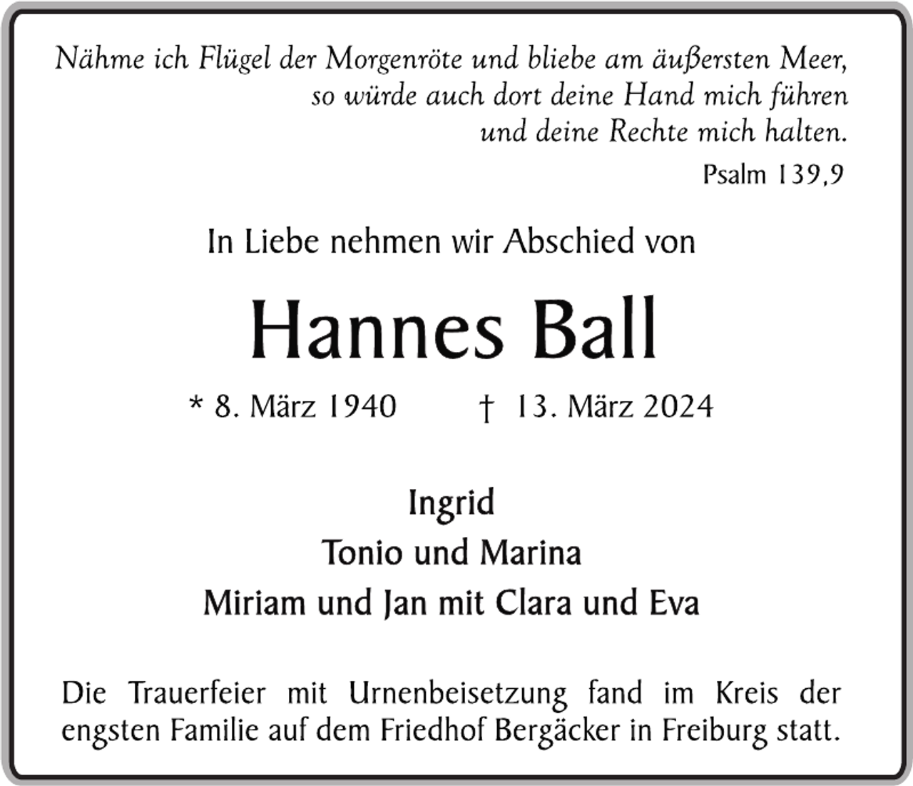 <p>Nähme ich Flügel der Morgenröte und bliebe am äußersten Meer,
so würde auch dort deine Hand mich führen
und deine Rechte mich halten.
Psalm 139,9
In Liebe nehmen wir Abschied von
Hannes Ball
* 8. März 1940 t 13. März 2024
Ingrid
Tonio und Marina
Miriam und Jan mit Clara und Eva
Die Trauerfeier mit Urnenbeisetzung fand im Kreis der
engsten Familie auf dem Friedhof Bergäcker in Freiburg statt.</p>