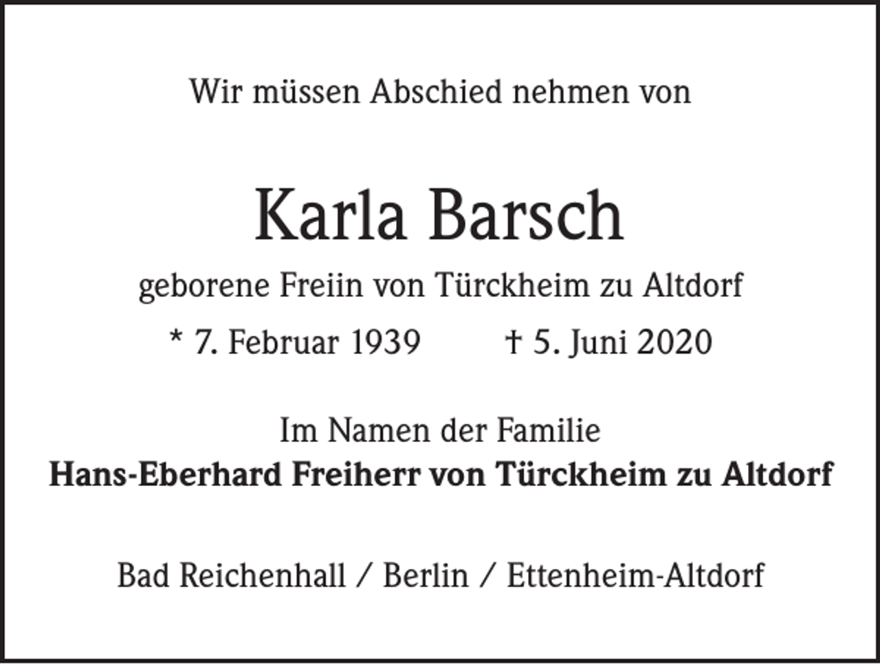 <p>Wir müssen Abschied nehmen von</p><p>Karla Barsch<br />geborene Freiin von Türckheim zu Altdorf<br />* 7. Februar 1939</p><p>† 5. Juni 2020</p><p>Im Namen der Familie<br />Hans-Eberhard Freiherr von Türckheim zu Altdorf<br />Bad Reichenhall / Berlin / Ettenheim-Altdorf</p>