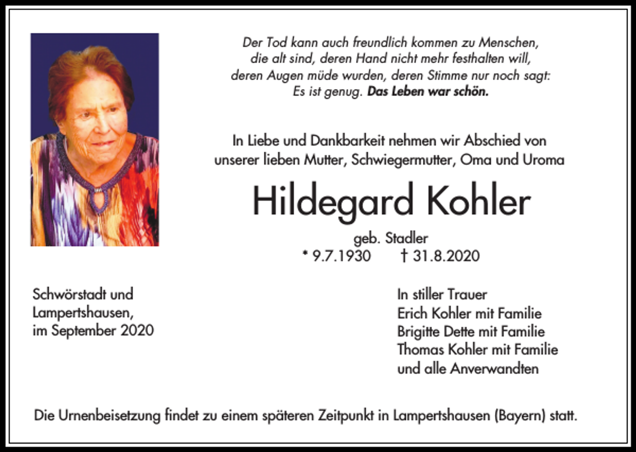 <p>Der Tod kann auch freundlich kommen zu Menschen,<br />die alt sind, deren Hand nicht mehr festhalten will,<br />deren Augen müde wurden, deren Stimme nur noch sagt:<br />Es ist genug. Das Leben war schön.</p><p>In Liebe und Dankbarkeit nehmen wir Abschied von<br />unserer lieben Mutter, Schwiegermutter, Oma und Uroma</p><p>Hildegard Kohler<br />geb. Stadler<br />* 9.7.1930<br />† 31.8.2020<br />Schwörstadt und<br />Lampertshausen,<br />im September 2020</p><p>In stiller Trauer<br />Erich Kohler mit Familie<br />Brigitte Dette mit Familie<br />Thomas Kohler mit Familie<br />und alle Anverwandten</p><p>Die Urnenbeisetzung findet zu einem späteren Zeitpunkt in Lampertshausen (Bayern) statt.</p>