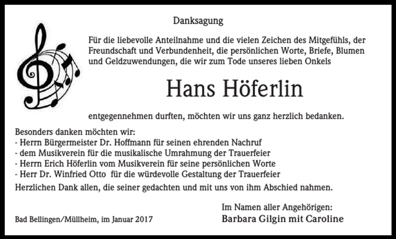<p>Danksagung<br />Für die liebevolle Anteilnahme und die vielen Zeichen des Mitgefühls, der<br />Freundschaft und Verbundenheit, die persönlichen Worte, Briefe, Blumen<br />und Geldzuwendungen, die wir zum Tode unseres lieben Onkels</p><p>Hans Höferlin<br />entgegennehmen durften, möchten wir uns ganz herzlich bedanken.<br />Besonders danken möchten wir:<br />- Herrn Bürgermeister Dr. Hoffmann für seinen ehrenden Nachruf<br />- dem Musikverein für die musikalische Umrahmung der Trauerfeier<br />- Herrn Erich Höferlin vom Musikverein für seine persönlichen Worte<br />- Herr Dr. Winfried Otto für die würdevolle Gestaltung der Trauerfeier<br />Herzlichen Dank allen, die seiner gedachten und mit uns von ihm Abschied nahmen.</p><p>Bad Bellingen/Müllheim, im Januar 2017</p><p>Im Namen aller Angehörigen:<br />Barbara Gilgin mit Caroline</p>