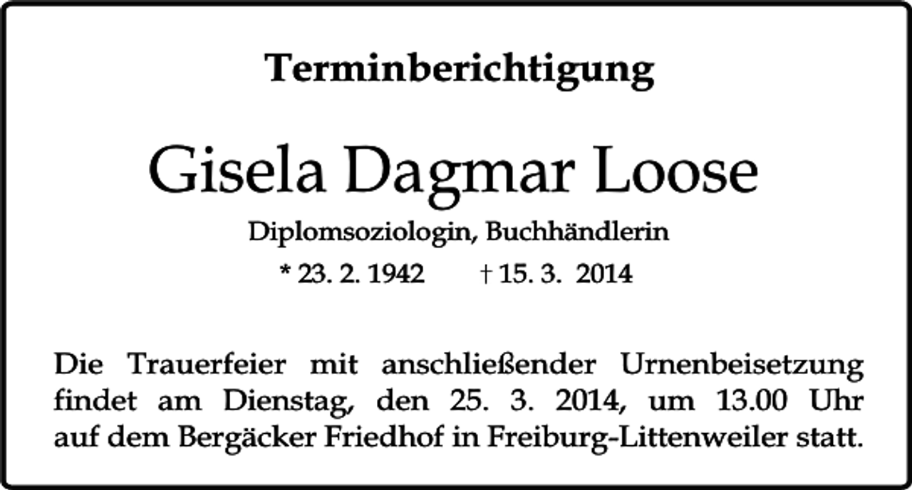 <p>Terminberichtigung</p><p>Gisela Dagmar Loose<br />Diplomsoziologin, Buchhändlerin<br />* 23. 2. 1942</p><p>15. 3. 2014</p><p>Die Trauerfeier mit anschließender Urnenbeisetzung<br />findet am Dienstag, den 25. 3. 2014, um 13.00 Uhr<br />auf dem Bergäcker Friedhof in Freiburg-Littenweiler statt.</p>