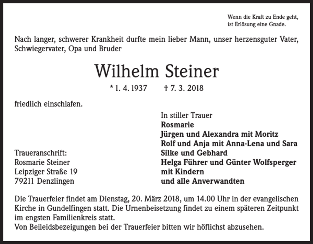 <p>Wenn die Kraft zu Ende geht,<br />ist Erlösung eine Gnade.</p><p>Nach langer, schwerer Krankheit durfte mein lieber Mann, unser herzensguter Vater,<br />Schwiegervater, Opa und Bruder</p><p>Wilhelm Steiner<br />* 1. 4. 1937 † 7. 3. 2018<br />friedlich einschlafen.</p><p>Traueranschrift:<br />Rosmarie Steiner<br />Leipziger Straße 19<br />79211 Denzlingen</p><p>In stiller Trauer<br />Rosmarie<br />Jürgen und Alexandra mit Moritz<br />Rolf und Anja mit Anna-Lena und Sara<br />Silke und Gebhard<br />Helga Führer und Günter Wolfsperger<br />mit Kindern<br />und alle Anverwandten</p><p>Die Trauerfeier findet am Dienstag, 20. März 2018, um 14.00 Uhr in der evangelischen<br />Kirche in Gundelfingen statt. Die Urnenbeisetzung findet zu einem späteren Zeitpunkt<br />im engsten Familienkreis statt.<br />Von Beileidsbezeigungen bei der Trauerfeier bitten wir höflichst abzusehen.</p>