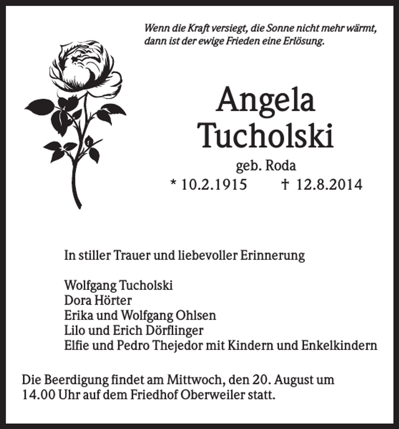 <p>Wenn die Kraft versiegt, die Sonne nicht mehr wärmt,<br />dann ist der ewige Frieden eine Erlösung.</p><p>Angela<br />Tucholski<br />geb. Roda<br />* 10.2.1915<br />† 12.8.2014</p><p>....</p><p>In stiller Trauer und liebevoller Erinnerung<br />Wolfgang Tucholski<br />Dora Hörter<br />Erika und Wolfgang Ohlsen<br />Lilo und Erich Dörflinger<br />Elfie und Pedro Thejedor mit Kindern und Enkelkindern</p><p>Die Beerdigung findet am Mittwoch, den 20. August um<br />14.00 Uhr auf dem Friedhof Oberweiler statt.</p>