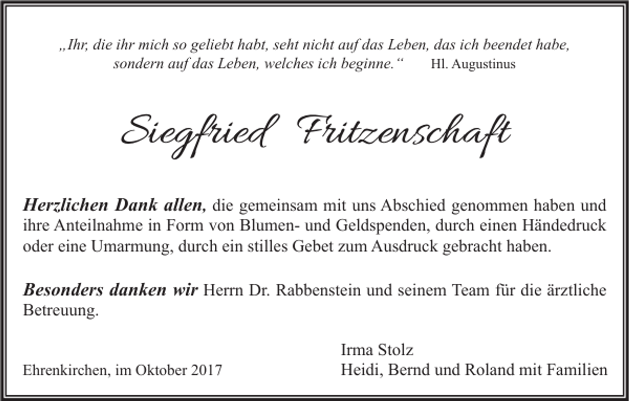 <p>„Ihr,<br />„I<br />hr, di<br />die<br />e iihr<br />hr mich<br />mi c h sso<br />o ggeliebt<br />eli e bt hhabt,<br />a bt, sseht<br />e ht ninicht<br />c ht aauf<br />uf ddas<br />as LLeben,<br />e b e n, ddas<br />as iich<br />c h bbeendet<br />e e n d et hhabe,<br />a b e,<br />ssondern<br />o n d er n auf<br />a uf das<br />d as Leben,<br />L e b e n, welches<br />w el c h es iich<br />c h beginne.“<br />b e gi n n e. “<br />Hl. AAugustinus<br />Hl.<br />u g usti n us</p><p>Siegfried<br />Sie<br />gfried Frit<br />Fritzenschaft<br />ze nsc h aft<br />HHerzlichen<br />erzli c h e n DDank<br />a n k all<br />allen<br />e n , die<br />di e gemeinsam<br />g e m ei ns a m mit<br />mit uns<br />u ns Abschied<br />A bs c hi e d genommen<br />g e n o m m e n haben<br />h a b e n und<br />und<br />i hr e Anteilnahme<br />A nt eil n a h m e iinn Form<br />F or m von<br />v o n BlumenBl u m e n- und<br />u n d Geldspenden,<br />G el ds p e n d e n, durch<br />d ur c h einen<br />ei n e n Händedruck<br />H ä n d e dr u c k<br />ihre<br />oder<br />eine<br />ein<br />stilles<br />o d er ei<br />n e Umarmung,<br />U m ar m u n g, ddurch<br />ur c h ei<br />n still<br />es Gebet<br />G e b et zzum<br />u m Ausdruck<br />A us dr u c k ggebracht<br />e br a c ht hhaben.<br />a b e n.<br />BBesonders<br />es o n d ers ddanken<br />a n k e n wir<br />wir Herrn<br />H err n Dr.<br />Dr. Rabbenstein<br />R a b b e nst ei n und<br />u n d seinem<br />s ei n e m Team<br />Te a m ffür<br />ür die<br />di e ärztliche<br />är ztli c h e</p><p>BBetreuung.<br />etr e u u n g.</p><p>EEhrenkirchen,<br />hr e n kir c h e n, i im<br />m Oktober<br />O kt o b er 22</p><p>Ir m a Stolz<br />Irma<br />St ol z<br />HHeidi,<br />ei di, BBernd<br />er n d uund<br />n d RRoland<br />ol a n d mit<br />mit FFamilien<br />a mili e n</p>