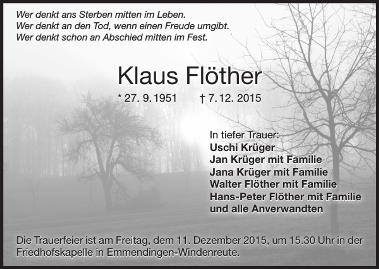 <p>Wer denkt ans Sterben mitten im Leben.<br />Wer denkt an den Tod, wenn einen Freude umgibt.<br />Wer denkt schon an Abschied mitten im Fest.</p><p>Klaus Flöther<br />* 27. 9. 1951 † 7. 12. 2015<br />In tiefer Trauer:<br />Uschi Krüger<br />Jan Krüger mit Familie<br />Jana Krüger mit Familie<br />Walter Flöther mit Familie<br />Hans-Peter Flöther mit Familie<br />und alle Anverwandten<br />Die Trauerfeier ist am Freitag, dem 11. Dezember 2015, um 15.30 Uhr in der<br />Friedhofskapelle in Emmendingen-Windenreute.</p>