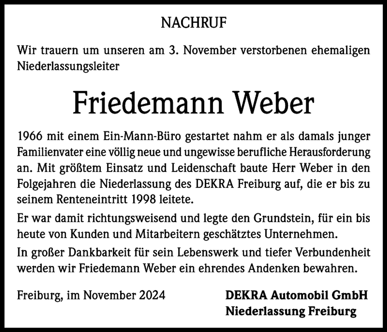 <p>NACHRUF<br />Wir trauern um unseren am 3. November verstorbenen ehemaligen<br />Niederlassungsleiter</p><p>Friedemann Weber<br />1966 mit einem Ein-Mann-Büro gestartet nahm er als damals junger<br />Familienvater eine völlig neue und ungewisse berufliche Herausforderung<br />an. Mit größtem Einsatz und Leidenschaft baute Herr Weber in den<br />Folgejahren die Niederlassung des DEKRA Freiburg auf, die er bis zu<br />seinem Renteneintritt 1998 leitete.<br />Er war damit richtungsweisend und legte den Grundstein, für ein bis<br />heute von Kunden und Mitarbeitern geschätztes Unternehmen.<br />In großer Dankbarkeit für sein Lebenswerk und tiefer Verbundenheit<br />werden wir Friedemann Weber ein ehrendes Andenken bewahren.<br />Freiburg, im November 2024</p><p>DEKRA Automobil GmbH<br />Niederlassung Freiburg</p>