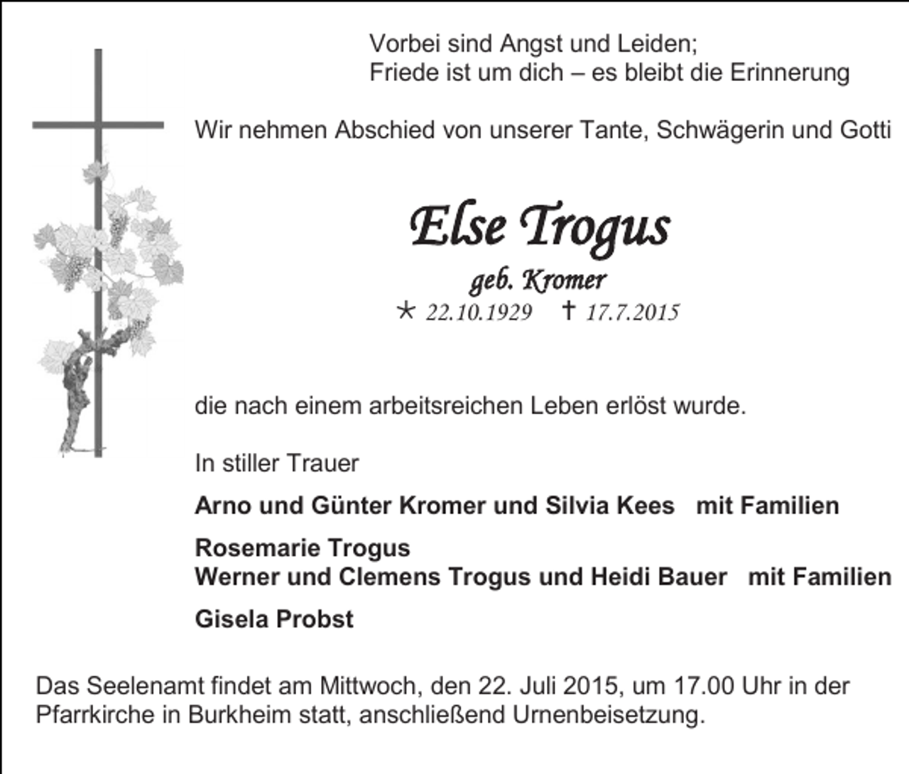 <p>Vorbei sind Angst und Leiden;<br />Friede ist um dich – es bleibt die Erinnerung<br />Wir nehmen Abschied von unserer Tante, Schwägerin und Gotti</p><p>Else Trogus<br />geb. Kromer</p><p> 22.10.1929</p><p> 17.7.2015</p><p>die nach einem arbeitsreichen Leben erlöst wurde.<br />In stiller Trauer<br />Arno und Günter Kromer und Silvia Kees mit Familien<br />Rosemarie Trogus<br />Werner und Clemens Trogus und Heidi Bauer mit Familien<br />Gisela Probst<br />Das Seelenamt findet am Mittwoch, den 22. Juli 2015, um 17.00 Uhr in der<br />Pfarrkirche in Burkheim statt, anschließend Urnenbeisetzung.</p>