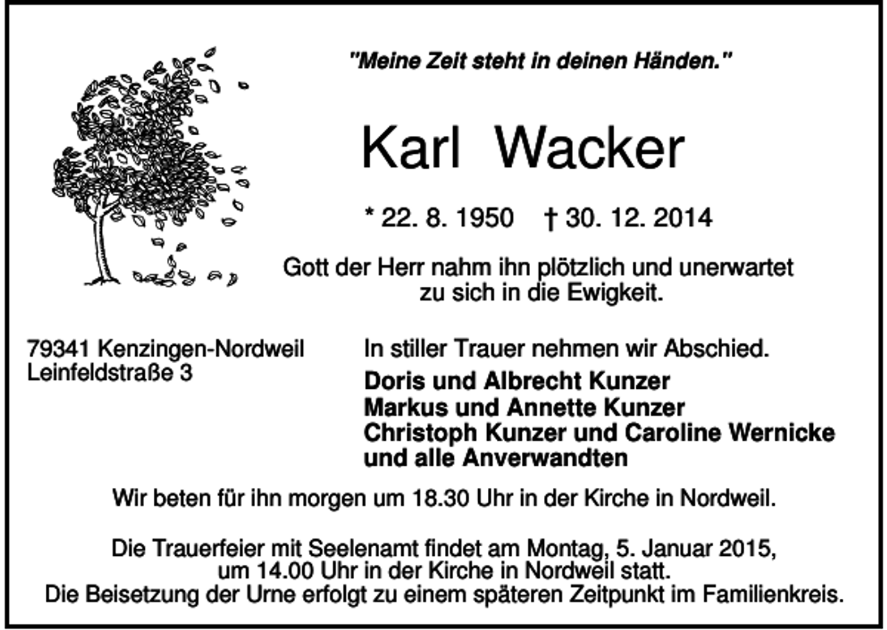 <p>"Meine Zeit steht in deinen Händen."</p><p>Karl Wacker<br />* 22. 8. 1950</p><p>† 30. 12. 2014</p><p>Gott der Herr nahm ihn plötzlich und unerwartet<br />zu sich in die Ewigkeit.<br />79341 Kenzingen-Nordweil<br />Leinfeldstraße 3</p><p>In stiller Trauer nehmen wir Abschied.<br />Doris und Albrecht Kunzer<br />Markus und Annette Kunzer<br />Christoph Kunzer und Caroline Wernicke<br />und alle Anverwandten</p><p>Wir beten für ihn morgen um 18.30 Uhr in der Kirche in Nordweil.<br />Die Trauerfeier mit Seelenamt findet am Montag, 5. Januar 2015,<br />um 14.00 Uhr in der Kirche in Nordweil statt.<br />Die Beisetzung der Urne erfolgt zu einem späteren Zeitpunkt im Familienkreis.</p>