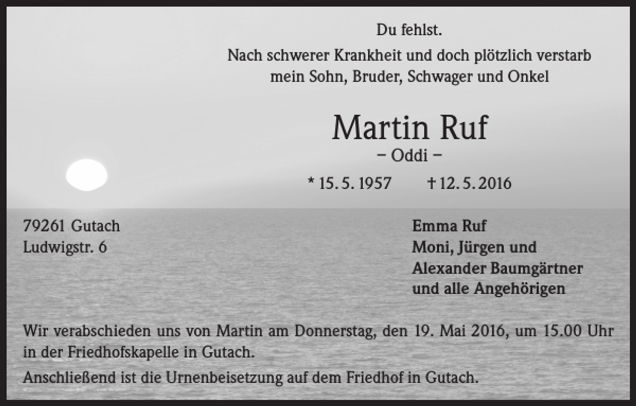 <p>Du fehlst.<br />Nach schwerer Krankheit und doch plötzlich verstarb<br />mein Sohn, Bruder, Schwager und Onkel</p><p>Martin Ruf<br />– Oddi –</p><p>* 15. 5. 1959261 Gutach<br />Ludwigstr. 6</p><p>† 12. 5. 2016<br />Emma Ruf<br />Moni, Jürgen und<br />Alexander Baumgärtner<br />und alle Angehörigen</p><p>Wir verabschieden uns von Martin am Donnerstag, den 19. Mai 2016, um 15.00 Uhr<br />in der Friedhofskapelle in Gutach.<br />Anschließend ist die Urnenbeisetzung auf dem Friedhof in Gutach.</p>