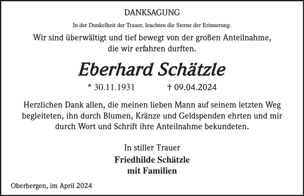<p>DANKSAGUNG<br />In der Dunkelheit der Trauer, leuchten die Sterne der Erinnerung.</p><p>Wir sind überwältigt und tief bewegt von der großen Anteilnahme,<br />die wir erfahren durften.</p><p>Eberhard Schätzle<br />* 30.11.1931</p><p>† 09.04.2024</p><p>Herzlichen Dank allen, die meinen lieben Mann auf seinem letzten Weg<br />begleiteten, ihn durch Blumen, Kränze und Geldspenden ehrten und mir<br />durch Wort und Schrift ihre Anteilnahme bekundeten.<br />In stiller Trauer<br />Friedhilde Schätzle<br />mit Familien<br />Oberbergen, im April 2024</p>